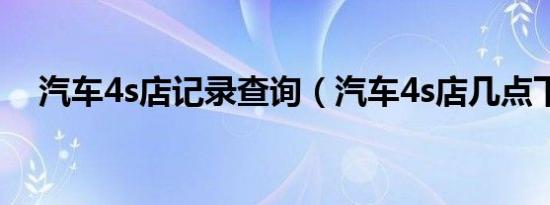汽车4s店记录查询（汽车4s店几点下班）