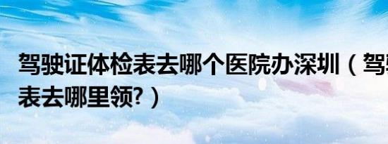 驾驶证体检表去哪个医院办深圳（驾驶证体检表去哪里领?）