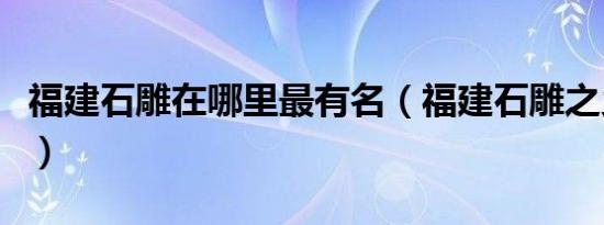 福建石雕在哪里最有名（福建石雕之乡在哪里）
