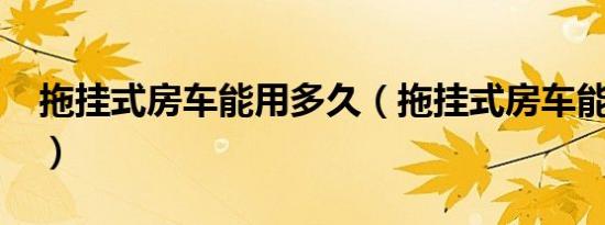 拖挂式房车能用多久（拖挂式房车能上路吗?）