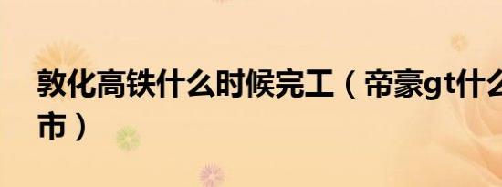 敦化高铁什么时候完工（帝豪gt什么时候上市）
