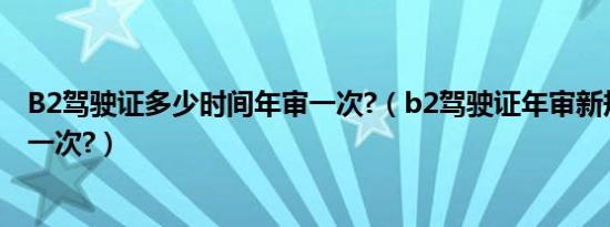 B2驾驶证多少时间年审一次?（b2驾驶证年审新规定几年审一次?）