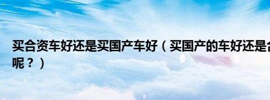 买合资车好还是买国产车好（买国产的车好还是合资的车好呢？）