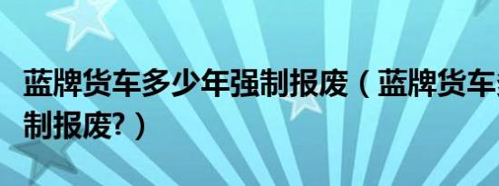 蓝牌货车多少年强制报废（蓝牌货车多少年强制报废?）