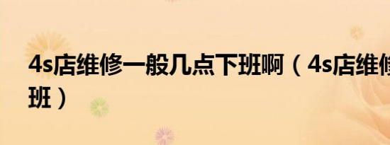 4s店维修一般几点下班啊（4s店维修几点下班）