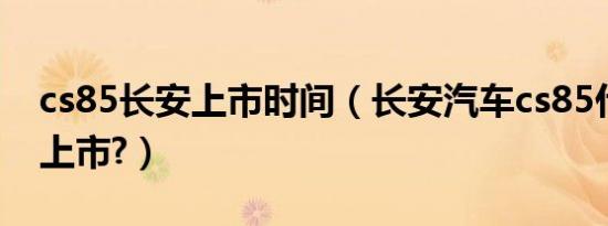 cs85长安上市时间（长安汽车cs85什么时侯上市?）
