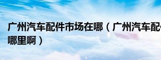 广州汽车配件市场在哪（广州汽车配件市场在哪里啊）