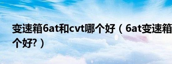 变速箱6at和cvt哪个好（6at变速箱和cvt哪个好?）