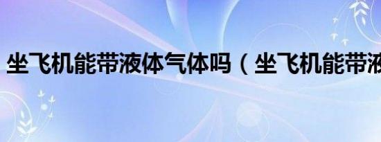 坐飞机能带液体气体吗（坐飞机能带液体吗）