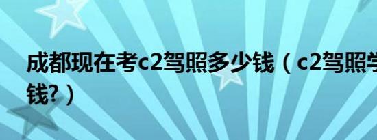 成都现在考c2驾照多少钱（c2驾照学费多少钱?）