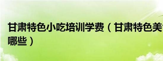 甘肃特色小吃培训学费（甘肃特色美食小吃有哪些）
