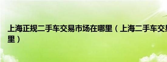 上海正规二手车交易市场在哪里（上海二手车交易市场在哪里）