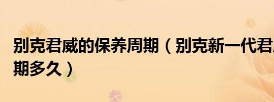 别克君威的保养周期（别克新一代君威保养周期多久）