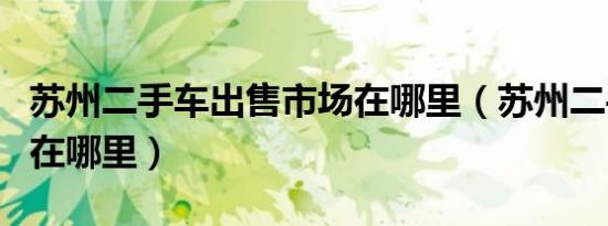 苏州二手车出售市场在哪里（苏州二手车市场在哪里）
