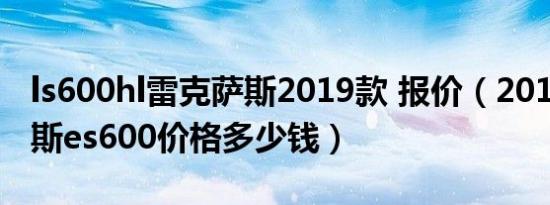 ls600hl雷克萨斯2019款 报价（2019雷克萨斯es600价格多少钱）