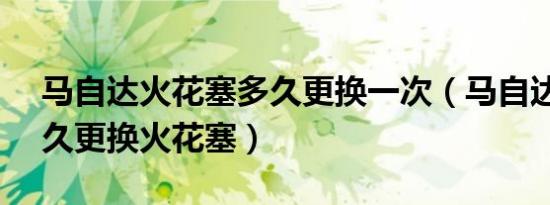 马自达火花塞多久更换一次（马自达32.0多久更换火花塞）