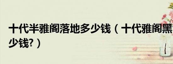 十代半雅阁落地多少钱（十代雅阁黑色落地多少钱?）