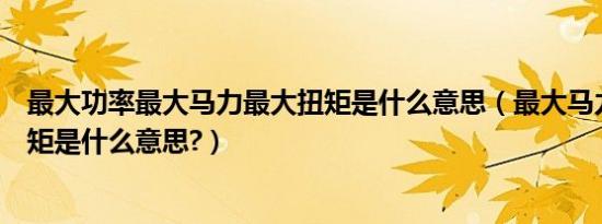 最大功率最大马力最大扭矩是什么意思（最大马力和最大扭矩是什么意思?）