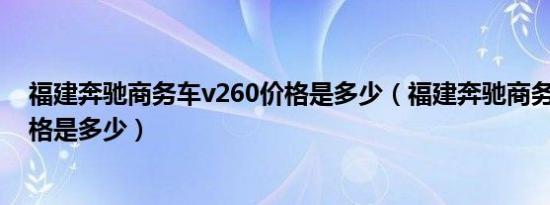 福建奔驰商务车v260价格是多少（福建奔驰商务车v260价格是多少）