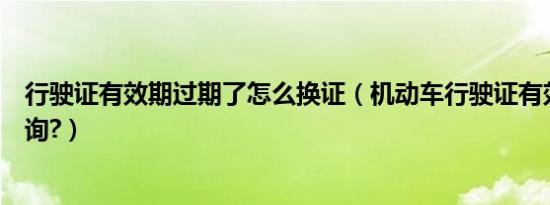 行驶证有效期过期了怎么换证（机动车行驶证有效期怎么查询?）