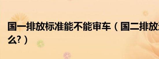 国一排放标准能不能审车（国二排放还能审车么?）