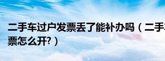 二手车过户发票丢了能补办吗（二手车过户发票怎么开?）
