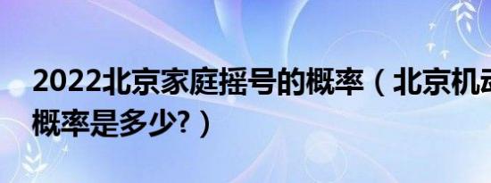 2022北京家庭摇号的概率（北京机动车摇号概率是多少?）