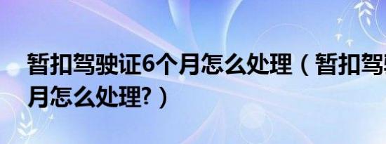 暂扣驾驶证6个月怎么处理（暂扣驾驶证6个月怎么处理?）