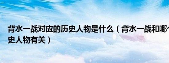 背水一战对应的历史人物是什么（背水一战和哪个著名的历史人物有关）