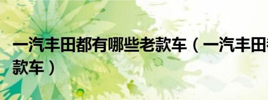 一汽丰田都有哪些老款车（一汽丰田都有哪几款车）