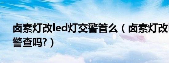 卤素灯改led灯交警管么（卤素灯改led灯交警查吗?）