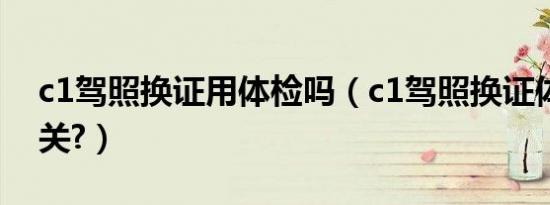 c1驾照换证用体检吗（c1驾照换证体检不过关?）