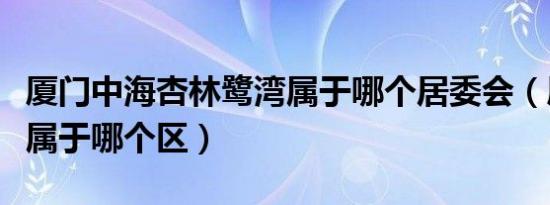厦门中海杏林鹭湾属于哪个居委会（厦门杏林属于哪个区）