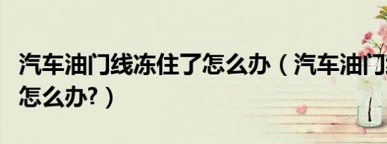 汽车油门线冻住了怎么办（汽车油门线冻住了怎么办?）