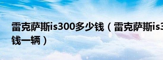 雷克萨斯is300多少钱（雷克萨斯is300多少钱一辆）