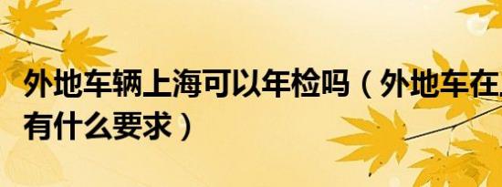 外地车辆上海可以年检吗（外地车在上海年检有什么要求）