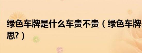 绿色车牌是什么车贵不贵（绿色车牌是什么意思?）