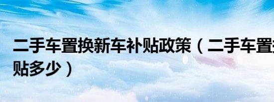 二手车置换新车补贴政策（二手车置换新车补贴多少）