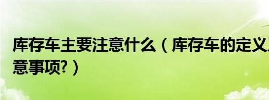 库存车主要注意什么（库存车的定义及购买注意事项?）