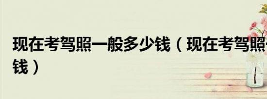 现在考驾照一般多少钱（现在考驾照一般多少钱）