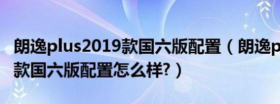 朗逸plus2019款国六版配置（朗逸plus2019款国六版配置怎么样?）