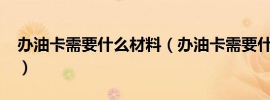 办油卡需要什么材料（办油卡需要什么证件?）