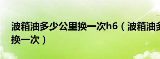 波箱油多少公里换一次h6（波箱油多少公里换一次）