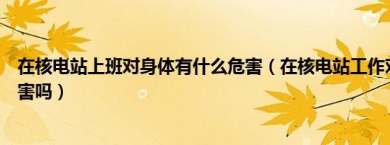 在核电站上班对身体有什么危害（在核电站工作对身体有危害吗）