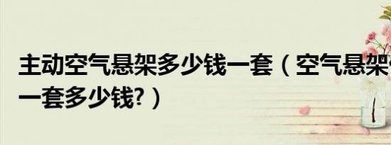主动空气悬架多少钱一套（空气悬架优缺点改一套多少钱?）