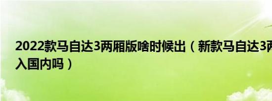 2022款马自达3两厢版啥时候出（新款马自达3两厢版会引入国内吗）