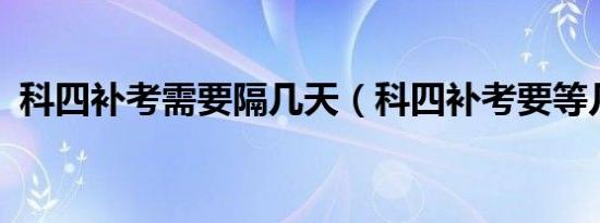 科四补考需要隔几天（科四补考要等几天?）