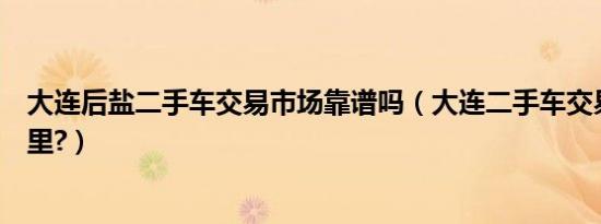 大连后盐二手车交易市场靠谱吗（大连二手车交易市场在哪里?）