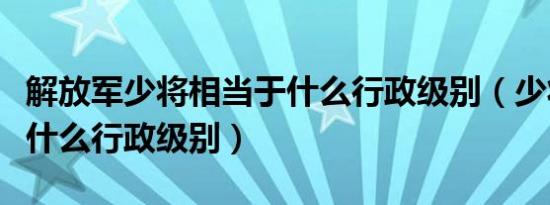解放军少将相当于什么行政级别（少将相当于什么行政级别）
