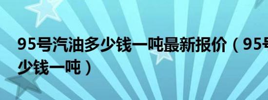 95号汽油多少钱一吨最新报价（95号汽油多少钱一吨）